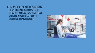 IN 1960 RESEARCHES BEGAN
DEVELOPING ULTRASONIC
PHASED ARRAY SYSTEM THAT
UTILIZE MULTIPLE POINT
SOURCE TRANSDUCER
 