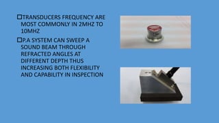 TRANSDUCERS FREQUENCY ARE
MOST COMMONLY IN 2MHZ TO
10MHZ
P.A SYSTEM CAN SWEEP A
SOUND BEAM THROUGH
REFRACTED ANGLES AT
DIFFERENT DEPTH THUS
INCREASING BOTH FLEXIBILITY
AND CAPABILITY IN INSPECTION
 