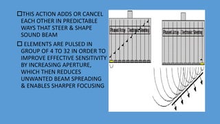 THIS ACTION ADDS OR CANCEL
EACH OTHER IN PREDICTABLE
WAYS THAT STEER & SHAPE
SOUND BEAM
 ELEMENTS ARE PULSED IN
GROUP OF 4 TO 32 IN ORDER TO
IMPROVE EFFECTIVE SENSITIVITY
BY INCREASING APERTURE,
WHICH THEN REDUCES
UNWANTED BEAM SPREADING
& ENABLES SHARPER FOCUSING
 