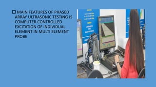  MAIN FEATURES OF PHASED
ARRAY ULTRASONIC TESTING IS
COMPUTER CONTROLLED
EXCITATION OF INDIVIDUAL
ELEMENT IN MULTI ELEMENT
PROBE
 
