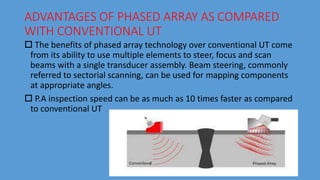 ADVANTAGES OF PHASED ARRAY AS COMPARED
WITH CONVENTIONAL UT
 The benefits of phased array technology over conventional UT come
from its ability to use multiple elements to steer, focus and scan
beams with a single transducer assembly. Beam steering, commonly
referred to sectorial scanning, can be used for mapping components
at appropriate angles.
 P.A inspection speed can be as much as 10 times faster as compared
to conventional UT
 