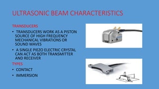 ULTRASONIC BEAM CHARACTERISTICS
TRANSDUCERS
• TRANSDUCERS WORK AS A PISTON
SOURCE OF HIGH FREQUENCY
MECHANICAL VIBRATIONS OR
SOUND WAVES
• A SINGLE PIEZO ELECTRIC CRYSTAL
CAN ACT AS BOTH TRANSMITTER
AND RECEIVER
TYPES
• CONTACT
• IMMERSION
 
