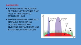 BANDWIDTH
• BANDWIDTH IS THE PORTION
OF FREQUENCY RESPONSE THAT
FALLS WITHIN SPECIFIED
AMPLITUDE LIMIT
• BROAD BANDWIDTH IS USUALLY
DESIRABLE IN THICKNESS
GAUGING APPLICATIONS
INVOLVING CONTACT,DELAY LINE
& IMMERSION TRANSDUCERS
 