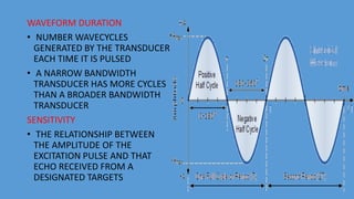 WAVEFORM DURATION
• NUMBER WAVECYCLES
GENERATED BY THE TRANSDUCER
EACH TIME IT IS PULSED
• A NARROW BANDWIDTH
TRANSDUCER HAS MORE CYCLES
THAN A BROADER BANDWIDTH
TRANSDUCER
SENSITIVITY
• THE RELATIONSHIP BETWEEN
THE AMPLITUDE OF THE
EXCITATION PULSE AND THAT
ECHO RECEIVED FROM A
DESIGNATED TARGETS
 