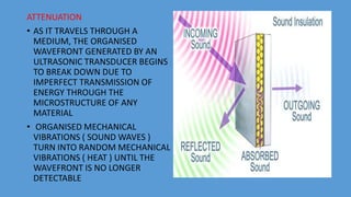 ATTENUATION
• AS IT TRAVELS THROUGH A
MEDIUM, THE ORGANISED
WAVEFRONT GENERATED BY AN
ULTRASONIC TRANSDUCER BEGINS
TO BREAK DOWN DUE TO
IMPERFECT TRANSMISSION OF
ENERGY THROUGH THE
MICROSTRUCTURE OF ANY
MATERIAL
• ORGANISED MECHANICAL
VIBRATIONS ( SOUND WAVES )
TURN INTO RANDOM MECHANICAL
VIBRATIONS ( HEAT ) UNTIL THE
WAVEFRONT IS NO LONGER
DETECTABLE
 