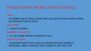 PHASED ARRAY PROBE CHARACTERISTICS
TYPES
• P.A PROBES ARE OF ANGLE BEAM TYPE ( USE WITH EITHER PLASTIC WEDGE
OR STRAIGHT PLASTIC SHOE )
FREQUENCY
• 2 MHZ TO 10 MHZ
NUMBER OF ELEMENTS
• 16 -128 ( SOME HAVING AS MANY AS 256 )
SIZE OF ELEMENTS
• AS ELEMENT WIDTH GETS SMALLER, BEAM STEERING CAPABILITY
INCREASES, LARGE COVERAGE AREA ELEMENTS ARE HIGH COST
 