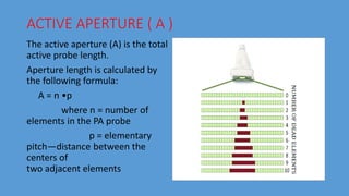 ACTIVE APERTURE ( A )
The active aperture (A) is the total
active probe length.
Aperture length is calculated by
the following formula:
A = n •p
where n = number of
elements in the PA probe
p = elementary
pitch—distance between the
centers of
two adjacent elements
 