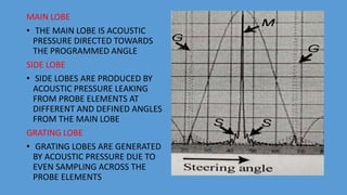 MAIN LOBE
• THE MAIN LOBE IS ACOUSTIC
PRESSURE DIRECTED TOWARDS
THE PROGRAMMED ANGLE
SIDE LOBE
• SIDE LOBES ARE PRODUCED BY
ACOUSTIC PRESSURE LEAKING
FROM PROBE ELEMENTS AT
DIFFERENT AND DEFINED ANGLES
FROM THE MAIN LOBE
GRATING LOBE
• GRATING LOBES ARE GENERATED
BY ACOUSTIC PRESSURE DUE TO
EVEN SAMPLING ACROSS THE
PROBE ELEMENTS
 