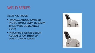 WELD SERIES
A31 & A32 PROBES
• MANUAL AND AUTOMATED
INSPECTION OF 3MM TO 60MM
THICK WELD USING ANGLE
BEAM
• INNOVATIVE WEDGE DESIGN
AVAILABLE FOR SHEAR OR
LONGITUDINAL WAVES
 