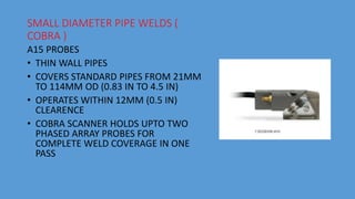 SMALL DIAMETER PIPE WELDS (
COBRA )
A15 PROBES
• THIN WALL PIPES
• COVERS STANDARD PIPES FROM 21MM
TO 114MM OD (0.83 IN TO 4.5 IN)
• OPERATES WITHIN 12MM (0.5 IN)
CLEARENCE
• COBRA SCANNER HOLDS UPTO TWO
PHASED ARRAY PROBES FOR
COMPLETE WELD COVERAGE IN ONE
PASS
 