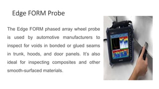 Edge FORM Probe
The Edge FORM phased array wheel probe
is used by automotive manufacturers to
inspect for voids in bonded or glued seams
in trunk, hoods, and door panels. It’s also
ideal for inspecting composites and other
smooth-surfaced materials.
 