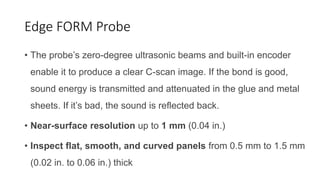Edge FORM Probe
• The probe’s zero-degree ultrasonic beams and built-in encoder
enable it to produce a clear C-scan image. If the bond is good,
sound energy is transmitted and attenuated in the glue and metal
sheets. If it’s bad, the sound is reflected back.
• Near-surface resolution up to 1 mm (0.04 in.)
• Inspect flat, smooth, and curved panels from 0.5 mm to 1.5 mm
(0.02 in. to 0.06 in.) thick
 