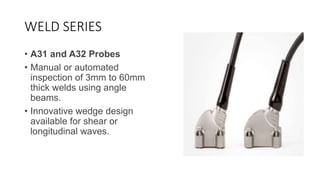 WELD SERIES
• A31 and A32 Probes
• Manual or automated
inspection of 3mm to 60mm
thick welds using angle
beams.
• Innovative wedge design
available for shear or
longitudinal waves.
 