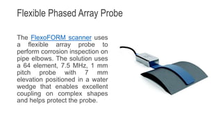 Flexible Phased Array Probe
The FlexoFORM scanner uses
a flexible array probe to
perform corrosion inspection on
pipe elbows. The solution uses
a 64 element, 7.5 MHz, 1 mm
pitch probe with 7 mm
elevation positioned in a water
wedge that enables excellent
coupling on complex shapes
and helps protect the probe.
 