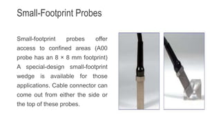 Small-Footprint Probes
Small-footprint probes offer
access to confined areas (A00
probe has an 8 × 8 mm footprint)
A special-design small-footprint
wedge is available for those
applications. Cable connector can
come out from either the side or
the top of these probes.
 