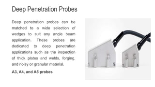 Deep Penetration Probes
Deep penetration probes can be
matched to a wide selection of
wedges to suit any angle beam
application. These probes are
dedicated to deep penetration
applications such as the inspection
of thick plates and welds, forging,
and noisy or granular material.
A3, A4, and A5 probes
 