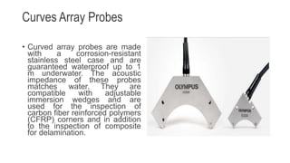 Curves Array Probes
• Curved array probes are made
with a corrosion-resistant
stainless steel case and are
guaranteed waterproof up to 1
m underwater. The acoustic
impedance of these probes
matches water. They are
compatible with adjustable
immersion wedges and are
used for the inspection of
carbon fiber reinforced polymers
(CFRP) corners and in addition
to the inspection of composite
for delamination.
 