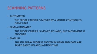 SCANNING PATTERNS
• AUTOMATED
THE PROBE CARRIER IS MOVED BY A MOTOR CONTROLLED
DRIVE UNIT
• SEMI AUTOMATED
THE PROBE CARRIER IS MOVED BY HAND, BUT MOVEMENT IS
ENCODED
• MANUAL
PHASED ARRAY PROBE IS MOVED BY HAND AND DATA ARE
SAVED BASED ON ACQUASITION TIME
 