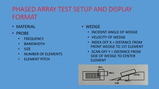 PHASED ARRAY TEST SETUP AND DISPLAY
FORMAT
• MATERIAL
• PROBE
• FREQUENCY
• BANDWIDTH
• SIZE
• NUMBER OF ELEMENTS
• ELEMENT PITCH
• WEDGE
• INCIDENT ANGLE OF WEDGE
• VELOCITY OF WEDGE
• INDEX OFF X = DISTANCE FROM
FRONT WEDGE TO 1ST ELEMENT
• SCAN OFF Y = DISTANCE FROM
SIDE OF WEDGE TO CENTER
ELEMENT
 