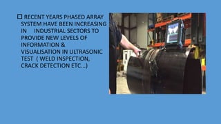  RECENT YEARS PHASED ARRAY
SYSTEM HAVE BEEN INCREASING
IN INDUSTRIAL SECTORS TO
PROVIDE NEW LEVELS OF
INFORMATION &
VISUALISATION IN ULTRASONIC
TEST ( WELD INSPECTION,
CRACK DETECTION ETC...)
 