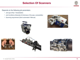 16
© - Copyright Bureau Veritas
Selection Of Scanners
Depends on the following job parameters

Job type (Pipe / Vessel/plate)

Job Conditions (Diameter & thickness of the pipe, accessibility)

Scanning requirement (Semi automated / Manual)
 