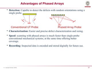 17
© - Copyright Bureau Veritas
Advantages of Phased Arrays
• Detection: Capable to detect the defects with random orientations using a
single probe.
• Characterization: Easier and precise defect characterization and sizing.
• Speed: scanning with phased arrays is much faster than single-probe
conventional mechanical systems, at the same time offering better
coverage.
• Recording: Inspected data is encoded and stored digitally for future use.
Conventional UT Probe Phased Array Probe
 