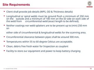 18
© - Copyright Bureau Veritas
Site Requirements
► Client shall provide Job details (WPS, OD & Thickness details)
► Longitudinal or spiral welds must be ground flush a minimum of 250 mm
on the outside and a minimum of 100 mm on the ID side on each side of
the weld from circumferential weld (exact length to be defined).
► Neither coatings nor weld splatters are to be present up to (min) 250 mm
on
either side of circumferential & longitudinal welds for the scanning area.
► Circumferential clearance between pipes shall be around 300 mm.
► Temperatures within 55 to 60 degree Celsius are acceptable.
► Clean, debris free fresh water for Inspection as couplant
► Facility to store our equipment and power to keep battery charging
 