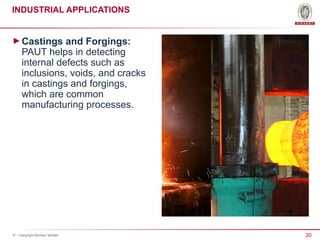20
© - Copyright Bureau Veritas
INDUSTRIAL APPLICATIONS
►Castings and Forgings:
PAUT helps in detecting
internal defects such as
inclusions, voids, and cracks
in castings and forgings,
which are common
manufacturing processes.
 