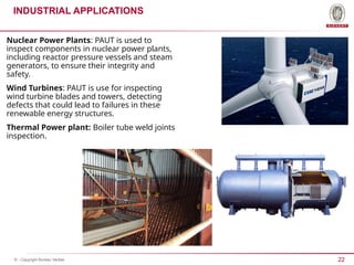 22
© - Copyright Bureau Veritas
INDUSTRIAL APPLICATIONS
Nuclear Power Plants: PAUT is used to
inspect components in nuclear power plants,
including reactor pressure vessels and steam
generators, to ensure their integrity and
safety.
Wind Turbines: PAUT is use for inspecting
wind turbine blades and towers, detecting
defects that could lead to failures in these
renewable energy structures.
Thermal Power plant: Boiler tube weld joints
inspection.
 