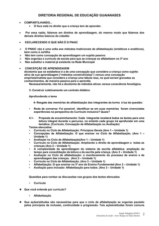 DIRETORIA REGIONAL DE EDUCAÇÃO GUAIANASES
• COMPARTILHANDO...
• O foco está no direito que a criança tem de aprender.
• Por essa razão, falamos em direitos de aprendizagem, do mesmo modo que falamos dos
demais direitos básicos do cidadão
• ESCLARECENDO O QUE NÃO É O PNAIC
 O PNAIC não é uma volta aos métodos tradicionais de alfabetização (sintéticos e analíticos),
bem como à cartilha
 Não tem como concepção de aprendizagem um sujeito passivo
 Não organiza o currículo da escola para que as crianças se alfabetizem no 3º ano
 Não substitui o material já existente na Rede Municipal
• CONCEPÇÃO DE APRENDIZAGEM
dicotomia que se estabelece é a de uma concepção que considera a criança como sujeito
ativo da sua aprendizagem (“métodos construtivistas”) versus uma concepção
empirista/inatista que considera a criança uma tábula rasa, na qual seriam gravadas os
conhecimentos, de maneira passiva para o aprendiz.
Necessariamente, não há a dicotomia de métodos ativos versus consciência fonológica.
3- Construir coletivamente um contrato didático
Aprofundando o tema
4- Resgate das memórias de alfabetização dos integrantes da turma à luz da questão:
• Roda de conversa: Foi possível identificar se em suas memórias foram vivenciadas
experiências na perspectiva do Currículo inclusivo? Quais?
4.1- Proposta de encaminhamento: Cada integrante receberá todos os textos para uma
leitura integral durante o percurso, no entanto cada grupo irá aprofundar em uma
temática. (Currículo, Concepção de Alfabetização ou Avaliação)
Textos elencados:
• Currículo no Ciclo de Alfabetização: Princípios Gerais (Ano 1 – Unidade 1)
• Concepções de Alfabetização: O que ensinar no Ciclo de Alfabetização. (Ano 1 –
Unidade 1)
• Avaliação no Ciclo de Alfabetização(Ano 1 – Unidade 1)
• Currículo no Ciclo de Alfabetização: Ampliando o direito de aprendizagem a todas as
crianças (Ano 2 – Unidade 1)
• A complexidade da aprendizagem do sistema de escrita alfabética: ampliação do
tempo para consolidação da leitura e da escrita pela criança. (Ano 2 – Unidade 1)
• Avaliação no Ciclo de alfabetização: o monitoramento do processo de ensino e de
aprendizagem das crianças. (Ano 2 – Unidade 1)
• Currículo no Ciclo de Alfabetização. (Ano 3 – Unidade 1)
• Alfabetização: O que ensinar no 3º ano do Ensino Fundamental (Ano 3 – Unidade 1)
• Avaliação para inclusão: Alfabetização para todos. (Ano 3 – Unidade 1)
Questões para nortear as discussões nos grupos dos textos elencados
• Currículo
 Que você entende por currículo?
• Alfabetização
 Que ações/atitudes são necessárias para que o ciclo de alfabetização se organize pautado
pelos princípios da inclusão, continuidade e progressão. Tais ações/atitudes foram comuns
Equipe Pedagógica/SP2013
Orientadora de estudo – Ester Marques de Paula Dionisio
2
 