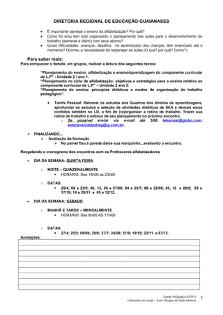 DIRETORIA REGIONAL DE EDUCAÇÃO GUAIANASES
• É importante planejar o ensino da alfabetização? Por quê?
• Como foi e/ou tem sido organizado o planejamento das aulas para o desenvolvimento do
trabalho (semanal e diário) com seus alunos?
• Quais dificuldades, avanços, desafios, no aprendizado das crianças, têm vivenciado até o
momento? Ocorreu a necessidade de replanejar as aulas (O que? por quê? Como?)
Para saber mais:
Para enriquecer o debate, em grupos, realizar a leitura dos seguintes textos:
“Planejamento do ensino: alfabetização e ensino/aprendizagem do componente curricular
de L.P” - Unidade 2 / ano 1.
“Planejamento no ciclo de alfabetização: objetivos e estratégias para o ensino relativo ao
componente curricular de L.P” – Unidade 2 ano 2.
“Planejamento do ensino: princípios didáticos e modos de organização do trabalho
pedagógico”.
• Tarefa Pessoal: Retomar os estudos dos Quadros dos direitos de aprendizagens,
aprofundar os estudos e seleção de atividades didáticas de SEA e demais eixos
contidos também no LD, a fim de (re)organizar a rotina de trabalho. Trazer sua
rotina de trabalho e esboço de seu planejamento no próximo encontro.
o Se possível enviar via e-mail até 3/06 tekamaxi@globo.com;
esterpnaicdotpdreg@ig.com.br;
 FINALIZANDO...
 Avaliação da formação
 No painel fixo à parede deixe sua marquinha...avaliando o encontro.
Resgatando o cronograma dos encontros com os Professores alfabetizadores
• DIA DA SEMANA: QUINTA FEIRA
o NOITE – QUINZENALMENTE
 HORÁRIO: Das 19h00 as 23h00
o DATAS:
 25/4; 09 e 23/5; 06, 13, 20 e 27/06; 04 e 25/7; 08 e 22/08; 05, 12 e 26/9; 03 e
17/10; 14 e 28/11 e 05 e 12/12.
• DIA DA SEMANA: SÁBADO
o MANHÃ E TARDE – MENSALMENTE
 HORÁRIO: Das 8H00 AS 17H00
o DATAS:
 27/4; 25/5; 08/06; 29/6; 27/7; 24/08; 21/9; 19/10; 23/11 e 07/12.
Anotações:
Equipe Pedagógica/SP2013
Orientadora de estudo – Ester Marques de Paula Dionisio
3
 