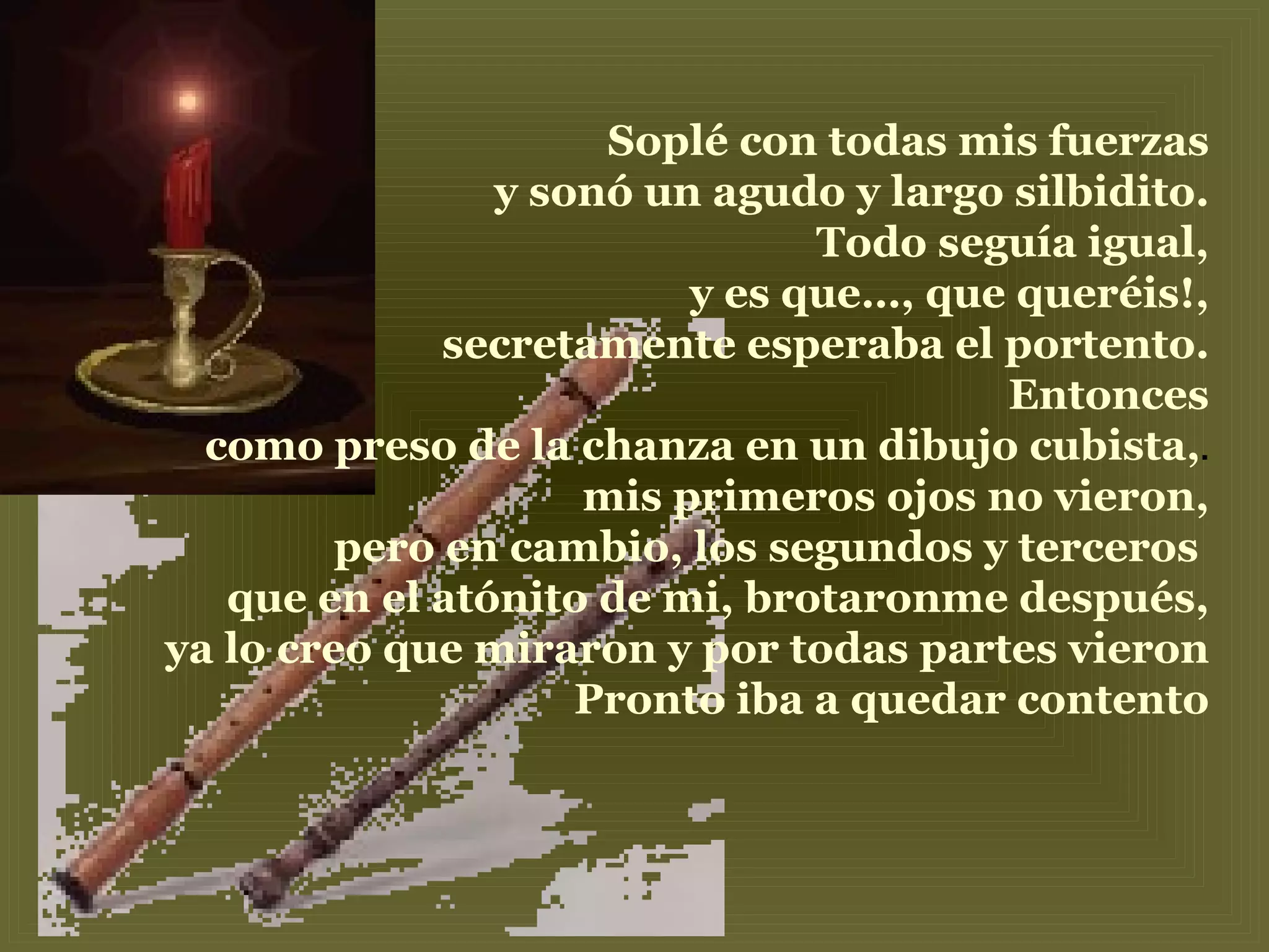 Soplé con todas mis fuerzas y sonó un agudo y largo silbidito. Todo seguía igual, y es que…, que queréis!, secretamente esperaba el portento. Entonces como preso de la chanza en un dibujo cubista, . mis primeros ojos no vieron, pero en cambio, los segundos y terceros  que en el atónito de mi, brotaronme después, ya lo creo que miraron y por todas partes vieron Pronto iba a quedar contento 
