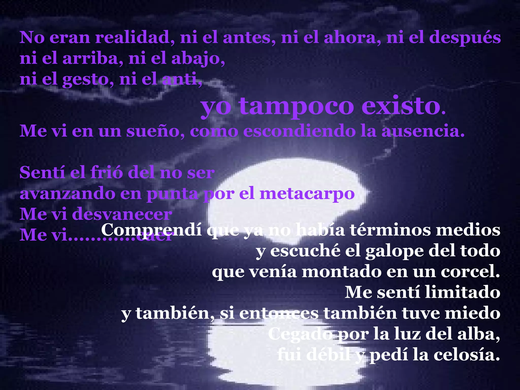 No eran realidad, ni el antes, ni el ahora, ni el después ni el arriba, ni el abajo, ni el gesto, ni el anti, yo tampoco existo . Me vi en un sueño, como escondiendo la ausencia. Sentí el frió del no ser avanzando en punta por el metacarpo Me vi desvanecer Me vi............caer Comprendí que ya no había términos medios y escuché el galope del todo que venía montado en un corcel. Me sentí limitado y también, si entonces también tuve miedo Cegado por la luz del alba, fui débil y pedí la celosía . 