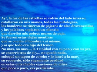 Ay!, la luz de las estrellas se volvió del lado inverso, estallaron en mis manos, todas las mitologías, las banderas se tiñeron de pájaros de alas desvanecidas y las palabras soplaron un silencio que derribó mis pobres muros de paja. Se fueron estas viejas mentiras que se cuenta el hombre a si mismo, y oí que todo era hijo del temor. No mas, no mas…, la Trinidad con su pan y con su pez, se encerró tras de si y... no quedó nada, coloqué un tapón de corcho y lo lancé a la mar, su recuerdo, sólo vagamente perduró en estas entrañables canciones de niñez que poco a poco, vas perdiendo. 