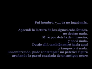 Fui hombre, y.... ya no jugué más. Aprendí la lectura de los signos cabalísticos, no decían nada. Miré por detrás de mi sueño, y no vi nada. Desde allí, también miré hacia aquí y tampoco vi nada. Ensombrecido, pude contemplar mi patética figura arañando la pared encalada de un antiguo muro 