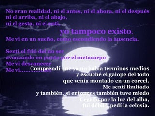 No eran realidad, ni el antes, ni el ahora, ni el después ni el arriba, ni el abajo, ni el gesto, ni el anti, yo tampoco existo . Me vi en un sueño, como escondiendo la ausencia. Sentí el frió del no ser avanzando en punta por el metacarpo Me vi desvanecer Me vi............caer Comprendí que ya no había términos medios y escuché el galope del todo que venía montado en un corcel. Me sentí limitado y también, si entonces también tuve miedo Cegado por la luz del alba, fui débil y pedí la celosía . 