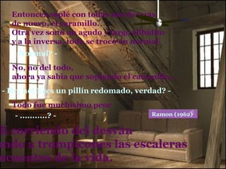 Entonces soplé con todas mis fuerzas, de nuevo, el caramillo. Otra vez sonó un agudo y largo silbidito y a la inversa, todo se trocó en normal. - Normal? - No, no del todo, ahora ya sabia que soplando el caramillo…  - He, he! Eres un pillín   redomado, verdad? - Todo fue muchísimo peor - ...........? - y salí corriendo del desván bajando a trompicones las escaleras al encuentro de la vida. Ramon (1962)   