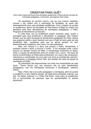 ORIENTAR PARA QUÊ?
Para melhor desenvolvimento das atividades acadêmicas o Padis oferece serviços de
          orientação pedagógica, nutricionais, psicológicas entre outras.

       Os estudantes do período noturno, que em sua maioria, trabalham
durante o dia, sofrem com a sobrecarga de atividades, às vezes não
desempenhando bem suas atividades acadêmicas. Com o objetivo de auxiliar
os acadêmicos, dentro da Faculdade de Pato Branco (Fadep) foi criada uma
secretaria para fazer atendimentos de orientações pedagógicas, o Padis,
Programa de Atendimento ao Discente.
       É neste local, que os acadêmicos podem encontrar apoio, auxílio e
orientação para seus problemas e dificuldades. A pedagoga, Alini Cadorin
Bonetti, que faz parte da equipe de atendimento pedagógico do Padis, explica
que programa acolhe o aluno fazendo com que o Padis se torne parte da vida
acadêmica dele, “auxiliamos para que os alunos tenham um bom
desenvolvimento acadêmico, bem como, na vida profissional”.
       Mas, nem sempre é o aluno que procura o Padis. Verbalmente, o
professor orienta o aluno a procurar o auxilio. E em situações onde o aluno
possuiu um elevado número de faltas, a coordenação encaminha os dados,
onde o a equipe de atendimento entra em contato com o aluno. “Há casos de
alunos encaminhados ao Padis pelos professores, se o aluno não comparecer,
retornamos a coordenação do curso para que tome as providencias cabíveis”,
complementou a pedagoga Clarice Tatin, que também faz parte da equipe de
orientações do Padis.
       As orientações são desenvolvidas com base nas necessidades de cada
aluno. “Temos alunos que nos procuram não só para atendimentos
pedagógicos, mas sim orientações nutricionais e psicológicas”, salientou
Clarice.
       Mas o Padis não é só auxilio pedagógico e orientações, além de auxiliar
o acadêmico no seu histórico escolar, ele desenvolve atividades culturais, que
são, “As Noites Culturais” e o “Padis Crê Show”, onde todos os acadêmicos
tem a oportunidade de participar, seja em apresentações ou apenas
apreciando.
 