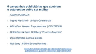 6 campanhas publicitárias que quebram
o estereótipo sobre ser mulher
- Always #LikeAGirl
- Inspire Her Mind - Verizon Commercial
- #GirlsCan: Women Empowerment | COVERGIRL
- GoldieBlox & Rube Goldberg "Princess Machine“
- Dove Retratos da Real Beleza
- Not Sorry | #ShineStrong Pantene
mdemulher.abril.com.br/estilo-de-vida/claudia/6-campanhas-
publicitarias-que-quebram-o-esteriotipo-sobre-ser-mulher
 