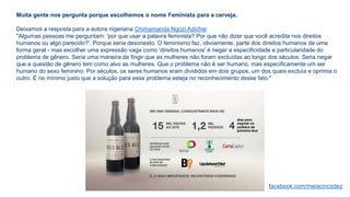 Muita gente nos pergunta porque escolhemos o nome Feminista para a cerveja.
Deixamos a resposta para a autora nigeriana Chimamanda Ngozi Adichie:
"Algumas pessoas me perguntam: 'por que usar a palavra feminista? Por que não dizer que você acredita nos direitos
humanos ou algo parecido?'. Porque seria desonesto. O feminismo faz, obviamente, parte dos direitos humanos de uma
forma geral - mas escolher uma expressão vaga como 'direitos humanos' é negar a especificidade e particularidade do
problema de gênero. Seria uma maneira de fingir que as mulheres não foram excluídas ao longo dos séculos. Seria negar
que a questão de gênero tem como alvo as mulheres. Que o problema não é ser humano, mas especificamente um ser
humano do sexo feminino. Por séculos, os seres humanos eram divididos em dois grupos, um dos quais excluía e oprimia o
outro. É no mínimo justo que a solução para esse problema esteja no reconhecimento desse fato."
facebook.com/meiacincodez
 