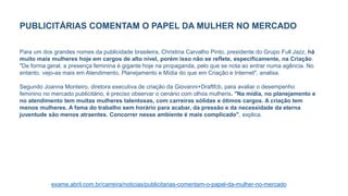 PUBLICITÁRIAS COMENTAM O PAPEL DA MULHER NO MERCADO
Para um dos grandes nomes da publicidade brasileira, Christina Carvalho Pinto, presidente do Grupo Full Jazz, há
muito mais mulheres hoje em cargos de alto nível, porém isso não se reflete, especificamente, na Criação.
"De forma geral, a presença feminina é gigante hoje na propaganda, pelo que se nota ao entrar numa agência. No
entanto, vejo-as mais em Atendimento, Planejamento e Mídia do que em Criação e Internet", analisa.
Segundo Joanna Monteiro, diretora executiva de criação da Giovanni+Draftfcb, para avaliar o desempenho
feminino no mercado publicitário, é preciso observar o cenário com olhos mulheris. "Na mídia, no planejamento e
no atendimento tem muitas mulheres talentosas, com carreiras sólidas e ótimos cargos. A criação tem
menos mulheres. A fama do trabalho sem horário para acabar, da pressão e da necessidade da eterna
juventude são menos atraentes. Concorrer nesse ambiente é mais complicado", explica.
exame.abril.com.br/carreira/noticias/publicitarias-comentam-o-papel-da-mulher-no-mercado
 