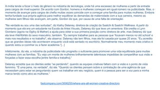A mídia tende a focar o hiato de gênero na indústria de tecnologia, onde há uma escassez de mulheres a partir da entrada
para cargos de nível superior. De acordo com Gordon, homens e mulheres começam em igual número na publicidade. Mas, o
momento de avançar para cargos de chefia muitas vezes coincide com a começar uma família para muitas mulheres. Embora
tenha fundado sua própria agência para melhor equilibrar as demandas de maternidade com a sua carreira, mesmo as
mulheres sem filhos não avançam, em parte, Gordon diz que, por causa de uma falta de orientação.
"Na verdade eu sou uma das sortudas", diz Kathy Delaney, diretora de criação da Saatchi & Saatchi Wellness. A partir do
momento que ela era um estudante na Escola de Artes Visuais, Delaney diz que teve um amentora. Ela credita a Lynn
Giordano (agora na Ogilvy & Mather) a ajuda para obter a sua primeira posição como diretora de arte, mas Delaney diz que
ela teve mentores do sexo masculino, também. "Eu sempre trabalhei para as pessoas que ‘focavam menos no old school’ e
mais nos resultados e no trabalho", ela observa. Delaney não tem filhos, mas ela foi casada por quase 20 anos. "Eu acredito
que as grandes ideias não acontecem enquanto você está sentado no escritório. Normalmente meu momento mais criativo é
quando estou a cozinhar ou a fazer academia.“[...]
Infelizmente, diz ela, a indústria da publicidade não progrediu o suficiente para promover uma vida equilibrada para muitas
mulheres com as famílias. "Eu vejo um monte de mulheres brilhantemente talentosas impedidas de compartilhar sua visão e
forçadas a fazer essa escolha [entre família e trabalho].“
Delaney acredita que os clientes estão “se perdendo", quando as equipes criativas faltam com a visão e o ponto de vista
feminino. "É uma pena, na verdade", diz ela. "Quando os clientes pensam sobre a contratação de uma agência de que
necessitam para estar se perguntando quem vai trabalhar em seu negócio, quem é a pessoa para ser a voz para a minha
marca tendo como alvo as mulheres.“
fastcompany.com/3006255/where-are-all-women-creative-directors
 