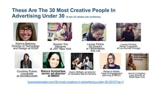 These Are The 30 Most Creative People In
Advertising Under 30 (9 dos 32 citados são mulheres)
businessinsider.com/30-most-creative-in-advertising-under-30-2015?op=1
Katrina Bekessy
Director of Technology
and Design at R/GA
Soyeon Yoo
Designer
at JWT New York
Lauren Ferreira
Senior Copywriter
at Leo Burnett Chicago
Lauren Perlow
Art Director
at TBWAMedia
Arts Lab
Courtney Pulver,
copywriter
at David&Goliath
Bianca Guimarães,
senior art director
at BBDO
Avery Oldfield, art director
at Venables Bell & Partners
Rebecca Nadilo,
head of engagement
planning at BBDO.
Jenna Livingston,
copy director at
R/GA New York
 