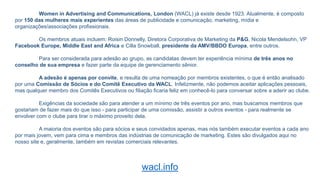 Women in Advertising and Communications, London (WACL) já existe desde 1923. Atualmente, é composto
por 150 das mulheres mais experientes das áreas de publicidade e comunicação, marketing, mídia e
organizações/associações profissionais.
Os membros atuais incluem: Roisin Donnelly, Diretora Corporativa de Marketing da P&G, Nicola Mendelsohn, VP
Facebook Europe, Middle East and Africa e Cilla Snowball, presidente da AMV/BBDO Europa, entre outros.
Para ser considerada para adesão ao grupo, as candidatas devem ter experiência mínima de três anos no
conselho de sua empresa e fazer parte da equipe de gerenciamento sênior.
A adesão é apenas por convite, e resulta de uma nomeação por membros existentes, o que é então analisado
por uma Comissão de Sócios e do Comitê Executivo da WACL. Infelizmente, não podemos aceitar aplicações pessoais,
mas qualquer membro dos Comitês Executivos ou filiação ficaria feliz em conhecê-lo para conversar sobre a aderir ao clube.
Exigências da sociedade são para atender a um mínimo de três eventos por ano, mas buscamos membros que
gostariam de fazer mais do que isso - para participar de uma comissão, assistir a outros eventos - para realmente se
envolver com o clube para tirar o máximo proveito dela.
A maioria dos eventos são para sócios e seus convidados apenas, mas nós também executar eventos a cada ano
por mais jovem, vem para cima e membros das indústrias de comunicação de marketing. Estes são divulgados aqui no
nosso site e, geralmente, também em revistas comerciais relevantes.
wacl.info
 