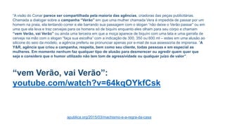 “A visão do Conar parece ser compartilhada pela maioria das agências, criadoras das peças publicitárias.
Chamada a dialogar sobre a campanha “Verão” em que uma mulher chamada Vera é impedida de passar por um
homem na praia, ela tentando correr e ele barrando sua passagem com o slogan “não deixe o Verão passar” ou em
uma que ela leva e traz cervejas para os homens só de biquíni enquanto eles olham para seu corpo e chamam
“vem Verão, vai Verão” ou ainda uma terceira em que a moça aparece de biquíni com uma lata e uma garrafa de
cerveja na mão com o slogan “faça sua escolha” com a indicação de 300, 350 ou 600 ml – estes em uma alusão ao
silicone do seio da modelo, a agência preferiu se pronunciar apenas por e-mail de sua assessoria de imprensa. “A
Y&R, agência que criou a campanha, respeita, bem como seu cliente, todas pessoas e em especial as
mulheres. Em momento nenhum faz qualquer tipo de alusão para desmerecer ou agredir quem quer que
seja e considera que o humor utilizado não tem tom de agressividade ou qualquer juízo de valor”.
“vem Verão, vai Verão”:
youtube.com/watch?v=64kqOYkfCsk
apublica.org/2015/03/machismo-e-a-regra-da-casa
 