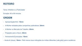 ROTEIRO
Tema: A Mulher e a Publicidade
Duração: 60 a 90 minutos
ORDEM
- Apresentação/Intro: 10min
- A Mulher retratada pelas campanhas publicitárias: 20min
- A Mulher no Mercado de Trabalho: 20min
- Projeções para o futuro: 20min
- Fechamento/Conclusões: 10min
- Anota Aí (dicas): 10min - Pelo menos duas indicações de mídias diferentes (vale jabá) para a audiência.
 