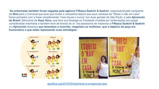 “As entrevistas também foram negadas pela agência F/Nazca Saatchi & Saatchi, responsável pela campanha
da Skol para o Carnaval que teve que mudar a campanha depois que seus cartazes de “Deixei o não em casa”
foram pichados com a frase complementar “mas trouxe o nunca” por duas garotas de São Paulo, e pela Ajinomoto
do Brasil, fabricante da Sopa Vono, que teve sua fanpage no Facebook invadida por reclamações por peças
consideradas machistas e também teve de tirá-las do ar. Via assessoria de imprensa a F/Nazca Saatchi & Saatchi
e a Ajinomoto disseram que lamentam o ocorrido, respeitam as mulheres, que o objetivo da peça era
humorístico e que estão repensando suas estratégias.”
apublica.org/2015/03/machismo-e-a-regra-da-casa
 