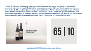 “’Antes de falarmos sobre publicidade machista, temos que falar sobre machismo na publicidade’
argumenta a diretora de criação Thaís Fabris, idealizadora do projeto 65|10 que discute o papel da mulher na
publicidade. ‘O ‘65’ vem do dado de uma pesquisa do Instituto Patrícia Galvão que aponta que 65% das
mulheres brasileiras não se identificam com a publicidade e com a forma com que são retratadas pela
publicidade. O número ‘10’ é de uma pesquisa que nós fizemos que mostrou que apenas 10% dos criativos
dentro das agências brasileiras são mulheres. E é na criação que as campanhas são feitas’”.
apublica.org/2015/03/machismo-e-a-regra-da-casa
 