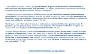 “Como diretora de criação, Thaís diz que, para fazer parte do grupo, muitas mulheres também acabam se
masculinizando e até reproduzindo esse machismo. ‘É a maneira que encontram de preservar suas carreiras.
Emudecem e não questionam ou entram na lógica e reproduzem’.
“’Trabalhei para marcas como Brahma, Skol e Budweiser, em que o machismo impera em qualquer peça de
comunicação. Por mais que tentássemos abrandar ou mostrar um novo viés para a campanha, sempre éramos
obrigadas a seguir os conceitos e o lugar-comum das marcas de cerveja em que a mulher é só mais um ser
criado para satisfazer e obedecer o homem’. R.J. 32”
“’Existe quase uma ordem natural de colocar as mulheres nas áreas de atendimento e gerenciamento de
projeto do que em qualquer outra. existe uma série de piadas extremamente machistas e misóginas que
‘brincam’ com essa relação de mulher sempre virar atendimento’. F.B, 32”
“’O diretor da agência onde eu trabalhava diversas vezes insinuava que eu (por ser lésbica) queria ficar com
as meninas da equipe dele. Quando tinha Happy Hour da agência, ele me fazia perguntas constrangedoras a
respeito da minha vida pessoal e ainda ficava perguntando o que eu gostaria de fazer com as meninas da
equipe dele se elas me dessem bola. Isso tudo é pouco. Diversas vezes esse diretor insinuou coisas pra mim,
fazia aqueles “elogios” desconfortáveis sobre roupa, corpo, olhar. Dizia que se eu conhecesse como ele era, eu
não seria lésbica’. P.R, 29”
apublica.org/2015/03/machismo-e-a-regra-da-casa
 