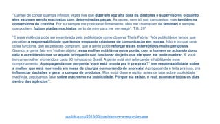 “’Cansei de contar quantas infinitas vezes tive que dizer em voz alta para os diretores e supervisores o quanto
eles estavam sendo machistas com determinadas peças. Às vezes, nem só nas campanhas mas também na
conversinha de cozinha. Por eu sempre me posicionar firmemente, eles me chamavam de feminazi e sempre
que podiam, faziam piadas machistas perto de mim para me ver reagir”. T.B. 29”
“E essa violência pode ser incentivada pela publicidade como observa Thaís Fabris. ‘Nós publicitários temos que
perceber a responsabilidade que temos enquanto criadores de comunicação em massa. Não é porque uma
coisa funciona, que as pessoas compram, que a gente pode reforçar estes estereótipos muito perigosos.
Quando a gente fala em ‘mulher objeto’, essa mulher está lá na outra ponta, com o homem se achando dono
dela e acreditando que se aquele brinquedo não funcionar do jeito que ele quer, ele pode quebrar. E você
tem uma mulher morrendo a cada 90 minutos no Brasil. A gente está sim reforçando e habilitando esse
comportamento. A propaganda que pergunta ‘você está pronta pra ir pra praia?’ tem responsabilidade sobre
a mulher que está morrendo em mesa de cirurgia ou morrendo de anorexia! A propaganda é feita pra isso, pra
influenciar decisões e gerar a compra de produtos. Mas eu já disse e repito: antes de falar sobre publicidade
machista, precisamos falar sobre machismo na publicidade. Porque ela existe, é real, acontece todos os dias
dentro das agências’”.
apublica.org/2015/03/machismo-e-a-regra-da-casa
 